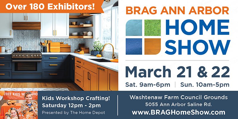 advertisement Over 180 exhibitors. BRAG Ann Arbor Home Show. March 21 and 22. Saturday 9 AM to 6 PM, Sunday 10 AM to 5 PM. Kids Workshop Crafting on Saturday from 12 PM to 2 PM, presented by The Home Depot. Washtenaw Farm Council Grounds, 5055 Ann Arbor Saline Road. Website: www.BRAGHomeShow.com.
