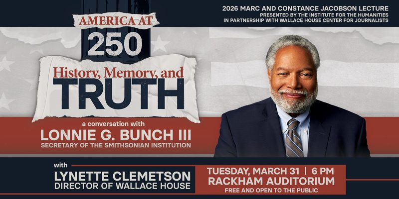 America at 250. History, Memory, and Truth. A conversation with Lonnie G. Bunch III, Secretary of the Smithsonian Institution, with Lynette Clemetson, Director of Wallace House. Tuesday, March 31 at 6 PM, Rackham Auditorium. Free and open to the public. 2026 Marc and Constance Jacobson Lecture, presented by the Institute for the Humanities in partnership with Wallace House Center for Journalists. advertisement